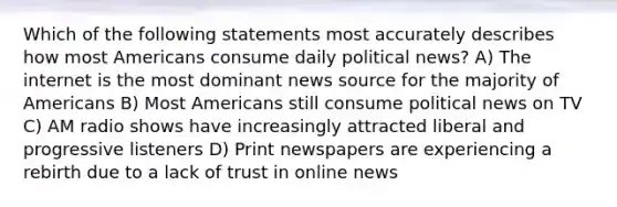 Which of the following statements most accurately describes how most Americans consume daily political news? A) The internet is the most dominant news source for the majority of Americans B) Most Americans still consume political news on TV C) AM radio shows have increasingly attracted liberal and progressive listeners D) Print newspapers are experiencing a rebirth due to a lack of trust in online news