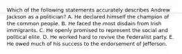 Which of the following statements accurately describes Andrew Jackson as a politician? A. He declared himself the champion of the common people. B. He faced the most disdain from Irish immigrants. C. He openly promised to represent the social and political elite. D. He worked hard to revive the Federalist party. E. He owed much of his success to the endorsement of Jefferson.