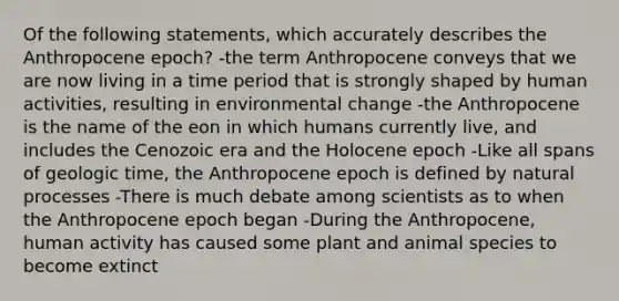 Of the following statements, which accurately describes the Anthropocene epoch? -the term Anthropocene conveys that we are now living in a time period that is strongly shaped by human activities, resulting in environmental change -the Anthropocene is the name of the eon in which humans currently live, and includes the Cenozoic era and the Holocene epoch -Like all spans of <a href='https://www.questionai.com/knowledge/k8JpI6wldh-geologic-time' class='anchor-knowledge'>geologic time</a>, the Anthropocene epoch is defined by natural processes -There is much debate among scientists as to when the Anthropocene epoch began -During the Anthropocene, human activity has caused some plant and animal species to become extinct