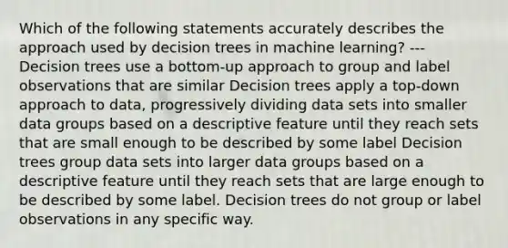 Which of the following statements accurately describes the approach used by decision trees in machine learning? --- Decision trees use a bottom-up approach to group and label observations that are similar Decision trees apply a top-down approach to data, progressively dividing data sets into smaller data groups based on a descriptive feature until they reach sets that are small enough to be described by some label Decision trees group data sets into larger data groups based on a descriptive feature until they reach sets that are large enough to be described by some label. Decision trees do not group or label observations in any specific way.