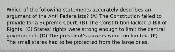 Which of the following statements accurately describes an argument of the Anti-Federalists? (A) The Constitution failed to provide for a Supreme Court. (B) The Constitution lacked a Bill of Rights. (C) States' rights were strong enough to limit the central government. (D) The president's powers were too limited. (E) The small states had to be protected from the large ones.