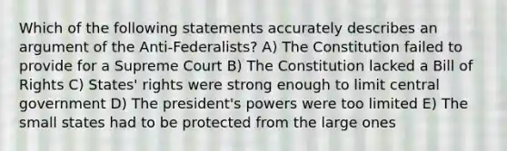 Which of the following statements accurately describes an argument of the Anti-Federalists? A) The Constitution failed to provide for a Supreme Court B) The Constitution lacked a Bill of Rights C) States' rights were strong enough to limit central government D) The president's powers were too limited E) The small states had to be protected from the large ones