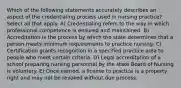 Which of the following statements accurately describes an aspect of the credentialing process used in nursing practice? Select all that apply. A) Credentialing refers to the way in which professional competence is ensured and maintained. B) Accreditation is the process by which the state determines that a person meets minimum requirements to practice nursing. C) Certification grants recognition in a specified practice area to people who meet certain criteria. D) Legal accreditation of a school preparing nursing personnel by the state Board of Nursing is voluntary. E) Once earned, a license to practice is a property right and may not be revoked without due process.