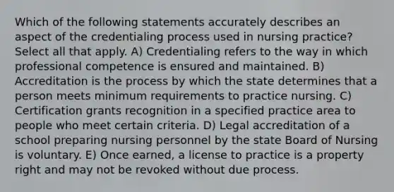 Which of the following statements accurately describes an aspect of the credentialing process used in nursing practice? Select all that apply. A) Credentialing refers to the way in which professional competence is ensured and maintained. B) Accreditation is the process by which the state determines that a person meets minimum requirements to practice nursing. C) Certification grants recognition in a specified practice area to people who meet certain criteria. D) Legal accreditation of a school preparing nursing personnel by the state Board of Nursing is voluntary. E) Once earned, a license to practice is a property right and may not be revoked without due process.