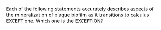 Each of the following statements accurately describes aspects of the mineralization of plaque biofilm as it transitions to calculus EXCEPT one. Which one is the EXCEPTION?