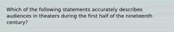 Which of the following statements accurately describes audiences in theaters during the first half of the nineteenth century?