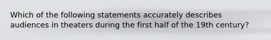 Which of the following statements accurately describes audiences in theaters during the first half of the 19th century?