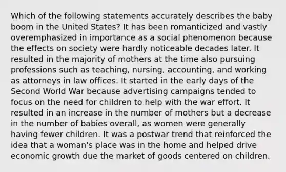 Which of the following statements accurately describes the baby boom in the United States? It has been romanticized and vastly overemphasized in importance as a social phenomenon because the effects on society were hardly noticeable decades later. It resulted in the majority of mothers at the time also pursuing professions such as teaching, nursing, accounting, and working as attorneys in law offices. It started in the early days of the Second World War because advertising campaigns tended to focus on the need for children to help with the war effort. It resulted in an increase in the number of mothers but a decrease in the number of babies overall, as women were generally having fewer children. It was a postwar trend that reinforced the idea that a woman's place was in the home and helped drive economic growth due the market of goods centered on children.