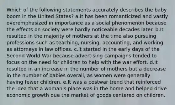 Which of the following statements accurately describes the baby boom in the United States? a.It has been romanticized and vastly overemphasized in importance as a social phenomenon because the effects on society were hardly noticeable decades later. b.It resulted in the majority of mothers at the time also pursuing professions such as teaching, nursing, accounting, and working as attorneys in law offices. c.It started in the early days of the Second World War because advertising campaigns tended to focus on the need for children to help with the war effort. d.It resulted in an increase in the number of mothers but a decrease in the number of babies overall, as women were generally having fewer children. e.It was a postwar trend that reinforced the idea that a woman's place was in the home and helped drive economic growth due the market of goods centered on children.