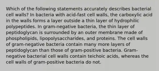 Which of the following statements accurately describes bacterial cell walls? In bacteria with acid-fast cell walls, the carboxylic acid in the walls forms a layer outside a thin layer of hydrophilic polypeptides. In gram-negative bacteria, the thin layer of peptidoglycan is surrounded by an outer membrane made of phospholipids, lipopolysaccharides, and proteins. The cell walls of gram-negative bacteria contain many more layers of peptidoglycan than those of gram-positive bacteria. Gram-negative bacterial cell walls contain teichoic acids, whereas the cell walls of gram-positive bacteria do not.