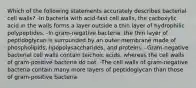 Which of the following statements accurately describes bacterial cell walls? -In bacteria with acid-fast cell walls, the carboxylic acid in the walls forms a layer outside a thin layer of hydrophilic polypeptides. -In gram-negative bacteria, the thin layer of peptidoglycan is surrounded by an outer membrane made of phospholipids, lipopolysaccharides, and proteins. -Gram-negative bacterial cell walls contain teichoic acids, whereas the cell walls of gram-positive bacteria do not. -The cell walls of gram-negative bacteria contain many more layers of peptidoglycan than those of gram-positive bacteria