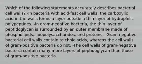 Which of the following statements accurately describes bacterial cell walls? -In bacteria with acid-fast cell walls, the carboxylic acid in the walls forms a layer outside a thin layer of hydrophilic polypeptides. -In gram-negative bacteria, the thin layer of peptidoglycan is surrounded by an outer membrane made of phospholipids, lipopolysaccharides, and proteins. -Gram-negative bacterial cell walls contain teichoic acids, whereas the cell walls of gram-positive bacteria do not. -The cell walls of gram-negative bacteria contain many more layers of peptidoglycan than those of gram-positive bacteria