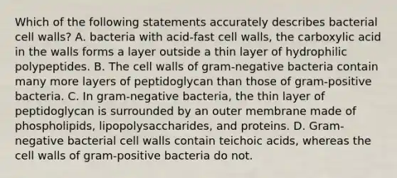 Which of the following statements accurately describes bacterial cell walls? A. bacteria with acid-fast cell walls, the carboxylic acid in the walls forms a layer outside a thin layer of hydrophilic polypeptides. B. The cell walls of gram-negative bacteria contain many more layers of peptidoglycan than those of gram-positive bacteria. C. In gram-negative bacteria, the thin layer of peptidoglycan is surrounded by an outer membrane made of phospholipids, lipopolysaccharides, and proteins. D. Gram-negative bacterial cell walls contain teichoic acids, whereas the cell walls of gram-positive bacteria do not.