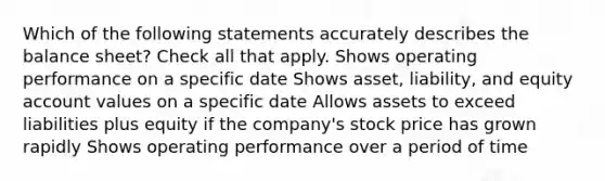 Which of the following statements accurately describes the balance sheet? Check all that apply. Shows operating performance on a specific date Shows asset, liability, and equity account values on a specific date Allows assets to exceed liabilities plus equity if the company's stock price has grown rapidly Shows operating performance over a period of time