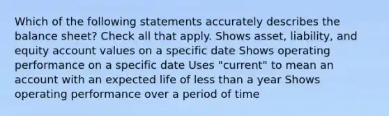 Which of the following statements accurately describes the balance sheet? Check all that apply. Shows asset, liability, and equity account values on a specific date Shows operating performance on a specific date Uses "current" to mean an account with an expected life of less than a year Shows operating performance over a period of time