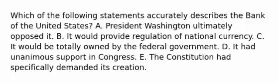 Which of the following statements accurately describes the Bank of the United States? A. President Washington ultimately opposed it. B. It would provide regulation of national currency. C. It would be totally owned by the federal government. D. It had unanimous support in Congress. E. The Constitution had specifically demanded its creation.