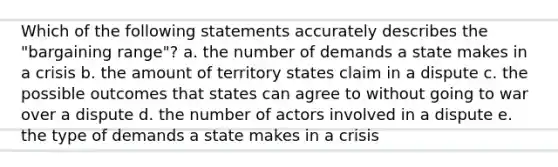 Which of the following statements accurately describes the "bargaining range"? a. the number of demands a state makes in a crisis b. the amount of territory states claim in a dispute c. the possible outcomes that states can agree to without going to war over a dispute d. the number of actors involved in a dispute e. the type of demands a state makes in a crisis