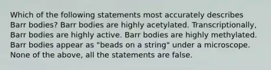 Which of the following statements most accurately describes Barr bodies? Barr bodies are highly acetylated. Transcriptionally, Barr bodies are highly active. Barr bodies are highly methylated. Barr bodies appear as "beads on a string" under a microscope. None of the above, all the statements are false.