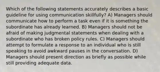 Which of the following statements accurately describes a basic guideline for using communication skillfully? A) Managers should communicate how to perform a task even if it is something the subordinate has already learned. B) Managers should not be afraid of making judgmental statements when dealing with a subordinate who has broken policy rules. C) Managers should attempt to formulate a response to an individual who is still speaking to avoid awkward pauses in the conversation. D) Managers should present direction as briefly as possible while still providing adequate data.