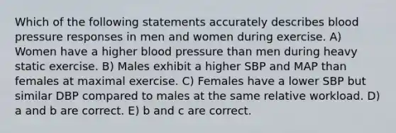 Which of the following statements accurately describes blood pressure responses in men and women during exercise. A) Women have a higher blood pressure than men during heavy static exercise. B) Males exhibit a higher SBP and MAP than females at maximal exercise. C) Females have a lower SBP but similar DBP compared to males at the same relative workload. D) a and b are correct. E) b and c are correct.