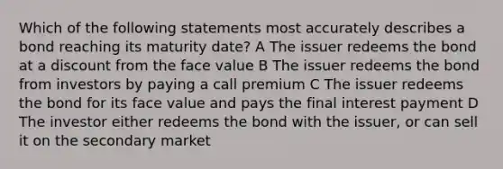 Which of the following statements most accurately describes a bond reaching its maturity date? A The issuer redeems the bond at a discount from the face value B The issuer redeems the bond from investors by paying a call premium C The issuer redeems the bond for its face value and pays the final interest payment D The investor either redeems the bond with the issuer, or can sell it on the secondary market