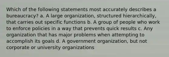 Which of the following statements most accurately describes a bureaucracy? a. A large organization, structured hierarchically, that carries out specific functions b. A group of people who work to enforce policies in a way that prevents quick results c. Any organization that has major problems when attempting to accomplish its goals d. A government organization, but not corporate or university organizations