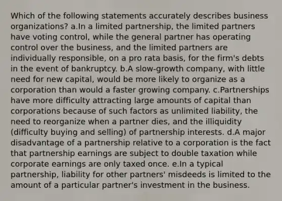 Which of the following statements accurately describes business organizations? a.In a limited partnership, the limited partners have voting control, while the general partner has operating control over the business, and the limited partners are individually responsible, on a pro rata basis, for the firm's debts in the event of bankruptcy. b.A slow-growth company, with little need for new capital, would be more likely to organize as a corporation than would a faster growing company. c.Partnerships have more difficulty attracting large amounts of capital than corporations because of such factors as unlimited liability, the need to reorganize when a partner dies, and the illiquidity (difficulty buying and selling) of partnership interests. d.A major disadvantage of a partnership relative to a corporation is the fact that partnership earnings are subject to double taxation while corporate earnings are only taxed once. e.In a typical partnership, liability for other partners' misdeeds is limited to the amount of a particular partner's investment in the business.