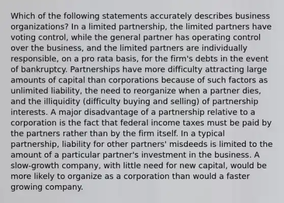 Which of the following statements accurately describes business organizations? In a limited partnership, the limited partners have voting control, while the general partner has operating control over the business, and the limited partners are individually responsible, on a pro rata basis, for the firm's debts in the event of bankruptcy. Partnerships have more difficulty attracting large amounts of capital than corporations because of such factors as unlimited liability, the need to reorganize when a partner dies, and the illiquidity (difficulty buying and selling) of partnership interests. A major disadvantage of a partnership relative to a corporation is the fact that federal income taxes must be paid by the partners rather than by the firm itself. In a typical partnership, liability for other partners' misdeeds is limited to the amount of a particular partner's investment in the business. A slow-growth company, with little need for new capital, would be more likely to organize as a corporation than would a faster growing company.