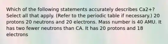 Which of the following statements accurately describes Ca2+? Select all that apply. (Refer to the periodic table if necessary.) 20 protons 20 neutrons and 20 electrons. Mass number is 40 AMU. It has two fewer neutrons than CA. It has 20 protons and 18 electrons