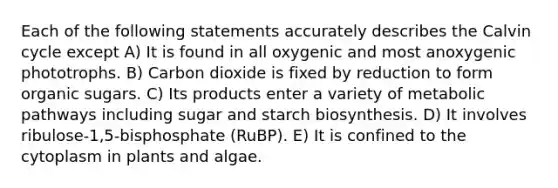 Each of the following statements accurately describes the Calvin cycle except A) It is found in all oxygenic and most anoxygenic phototrophs. B) Carbon dioxide is fixed by reduction to form organic sugars. C) Its products enter a variety of metabolic pathways including sugar and starch biosynthesis. D) It involves ribulose-1,5-bisphosphate (RuBP). E) It is confined to the cytoplasm in plants and algae.