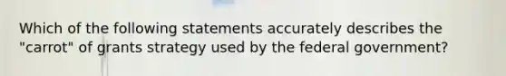 Which of the following statements accurately describes the "carrot" of grants strategy used by the federal government?