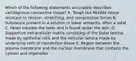 Which of the following statements accurately describes cartilaginous connective tissue? A. Tough but flexible tissue resistant to tension, stretching, and compressive forces B. Substance present in a solution in lower amounts; often a solid C. Helps insulate the body and is found under the skin. D. Supportive extracellular matrix consisting of the basal lamina made by epithelial cells and the reticular lamina made by underlying cells of connective tissue E. Region between the plasma membrane and the nuclear membrane that contains the cytosol and organelles