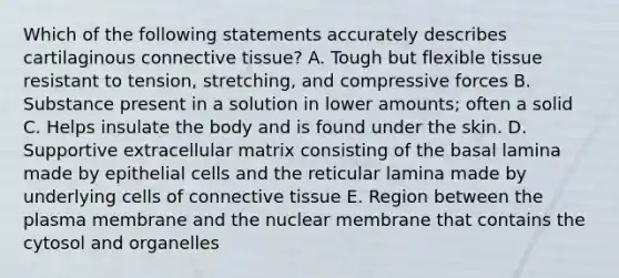 Which of the following statements accurately describes cartilaginous connective tissue? A. Tough but flexible tissue resistant to tension, stretching, and compressive forces B. Substance present in a solution in lower amounts; often a solid C. Helps insulate the body and is found under the skin. D. Supportive extracellular matrix consisting of the basal lamina made by epithelial cells and the reticular lamina made by underlying cells of connective tissue E. Region between the plasma membrane and the nuclear membrane that contains the cytosol and organelles