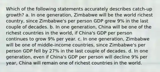 Which of the following statements accurately describes catch-up growth? a. In one generation, Zimbabwe will be the world richest country, since Zimbabwe's per person GDP grew 9% in the last couple of decades. b. In one generation, China will be one of the richest countries in the world, if China's GDP per person continues to grow 9% per year. c. In one generation, Zimbabwe will be one of middle-income countries, since Zimbabwe's per person GDP fell by 27% in the last couple of decades. d. In one generation, even if China's GDP per person will decline 9% per year, China will remain one of richest countries in the world.