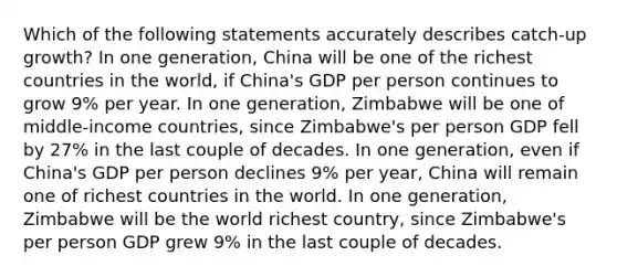 Which of the following statements accurately describes catch-up growth? In one generation, China will be one of the richest countries in the world, if China's GDP per person continues to grow 9% per year. In one generation, Zimbabwe will be one of middle-income countries, since Zimbabwe's per person GDP fell by 27% in the last couple of decades. In one generation, even if China's GDP per person declines 9% per year, China will remain one of richest countries in the world. In one generation, Zimbabwe will be the world richest country, since Zimbabwe's per person GDP grew 9% in the last couple of decades.