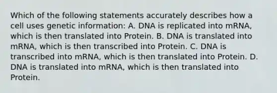 Which of the following statements accurately describes how a cell uses genetic information: A. DNA is replicated into mRNA, which is then translated into Protein. B. DNA is translated into mRNA, which is then transcribed into Protein. C. DNA is transcribed into mRNA, which is then translated into Protein. D. DNA is translated into mRNA, which is then translated into Protein.