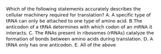 Which of the following statements accurately describes the cellular machinery required for translation? A. A specific type of tRNA can only be attached to one type of amino acid. B.The anticodon of a tRNA determines with which codon of an mRNA it interacts. C. The RNAs present in ribosomes (rRNAs) catalyze the formation of bonds between amino acids during translation. D. A tRNA only has one anticodon. E. All of the above