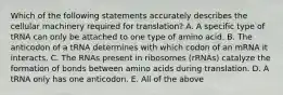 Which of the following statements accurately describes the cellular machinery required for translation? A. A specific type of tRNA can only be attached to one type of amino acid. B. The anticodon of a tRNA determines with which codon of an mRNA it interacts. C. The RNAs present in ribosomes (rRNAs) catalyze the formation of bonds between amino acids during translation. D. A tRNA only has one anticodon. E. All of the above