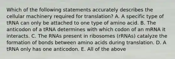 Which of the following statements accurately describes the cellular machinery required for translation? A. A specific type of tRNA can only be attached to one type of amino acid. B. The anticodon of a tRNA determines with which codon of an mRNA it interacts. C. The RNAs present in ribosomes (rRNAs) catalyze the formation of bonds between amino acids during translation. D. A tRNA only has one anticodon. E. All of the above