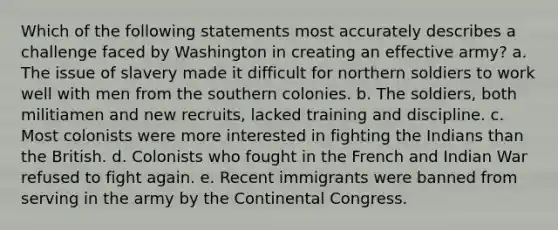 Which of the following statements most accurately describes a challenge faced by Washington in creating an effective army? a. The issue of slavery made it difficult for northern soldiers to work well with men from the southern colonies. b. The soldiers, both militiamen and new recruits, lacked training and discipline. c. Most colonists were more interested in fighting the Indians than the British. d. Colonists who fought in the French and Indian War refused to fight again. e. Recent immigrants were banned from serving in the army by the Continental Congress.