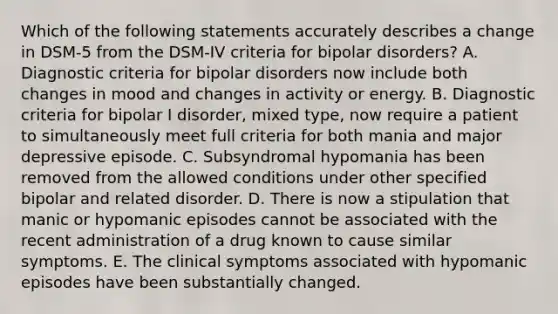 Which of the following statements accurately describes a change in DSM-5 from the DSM-IV criteria for bipolar disorders? A. Diagnostic criteria for bipolar disorders now include both changes in mood and changes in activity or energy. B. Diagnostic criteria for bipolar I disorder, mixed type, now require a patient to simultaneously meet full criteria for both mania and major depressive episode. C. Subsyndromal hypomania has been removed from the allowed conditions under other specified bipolar and related disorder. D. There is now a stipulation that manic or hypomanic episodes cannot be associated with the recent administration of a drug known to cause similar symptoms. E. The clinical symptoms associated with hypomanic episodes have been substantially changed.