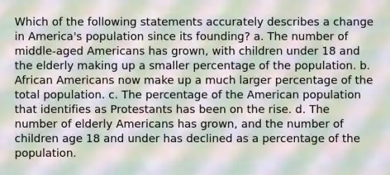 Which of the following statements accurately describes a change in America's population since its founding? a. The number of middle-aged Americans has grown, with children under 18 and the elderly making up a smaller percentage of the population. b. African Americans now make up a much larger percentage of the total population. c. The percentage of the American population that identifies as Protestants has been on the rise. d. The number of elderly Americans has grown, and the number of children age 18 and under has declined as a percentage of the population.