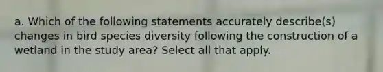 a. Which of the following statements accurately describe(s) changes in bird species diversity following the construction of a wetland in the study area? Select all that apply.