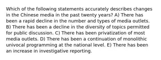 Which of the following statements accurately describes changes in the Chinese media in the past twenty years? A) There has been a rapid decline in the number and types of media outlets. B) There has been a decline in the diversity of topics permitted for public discussion. C) There has been privatization of most media outlets. D) There has been a continuation of monolithic univocal programming at the national level. E) There has been an increase in investigative reporting.