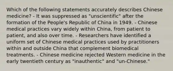 Which of the following statements accurately describes Chinese medicine? - It was suppressed as "unscientific" after the formation of the People's Republic of China in 1949. - Chinese medical practices vary widely within China, from patient to patient, and also over time. - Researchers have identified a uniform set of Chinese medical practices used by practitioners within and outside China that complement biomedical treatments. - Chinese medicine rejected Western medicine in the early twentieth century as "inauthentic" and "un-Chinese."