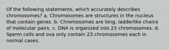 Of the following statements, which accurately describes chromosomes? a. Chromosomes are structures in the nucleus that contain genes. b. Chromosomes are long, ladderlike chains of molecular pairs. c. DNA is organized into 23 chromosomes. d. Sperm cells and ova only contain 23 chromosomes each in normal cases.