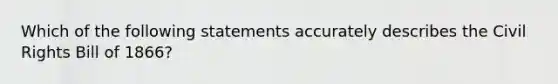 Which of the following statements accurately describes the Civil Rights Bill of 1866?