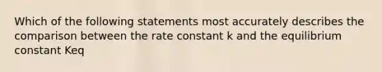 Which of the following statements most accurately describes the comparison between the rate constant k and the equilibrium constant Keq