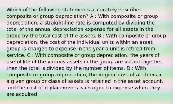 Which of the following statements accurately describes composite or group depreciation? A : With composite or group depreciation, a straight-line rate is computed by dividing the total of the annual depreciation expense for all assets in the group by the total cost of the assets. B : With composite or group depreciation, the cost of the individual units within an asset group is charged to expense in the year a unit is retired from service. C : With composite or group depreciation, the years of useful life of the various assets in the group are added together, then the total is divided by the number of items. D : With composite or group depreciation, the original cost of all items in a given group or class of assets is retained in the asset account, and the cost of replacements is charged to expense when they are acquired.