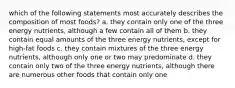 which of the following statements most accurately describes the composition of most foods? a. they contain only one of the three energy nutrients, although a few contain all of them b. they contain equal amounts of the three energy nutrients, except for high-fat foods c. they contain mixtures of the three energy nutrients, although only one or two may predominate d. they contain only two of the three energy nutrients, although there are numerous other foods that contain only one